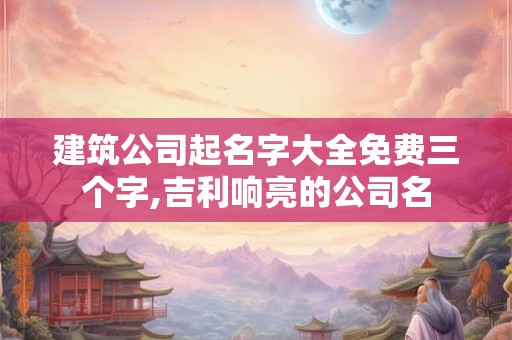 建筑公司起名字大全免费三个字,吉利响亮的公司名