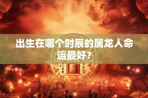 出生在哪个时辰的属龙人命运最好? 出生在哪个时辰的属龙人命运最好?