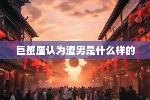 巨蟹座认为渣男是什么样的 巨蟹座认为渣男是什么样的