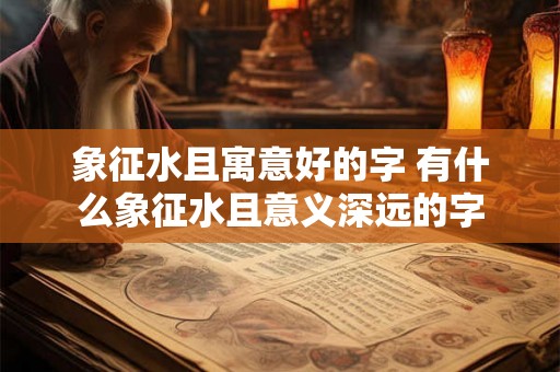 象征水且寓意好的字 有什么象征水且意义深远的字