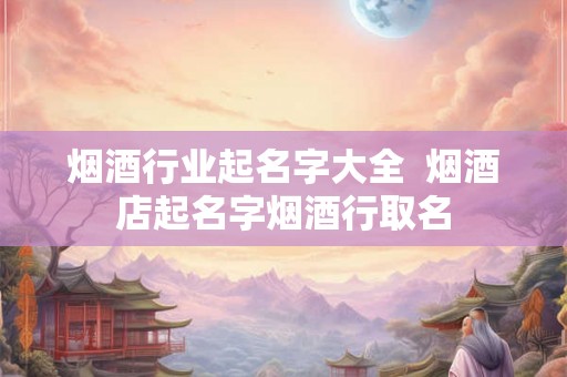 烟酒行业起名字大全  烟酒店起名字烟酒行取名