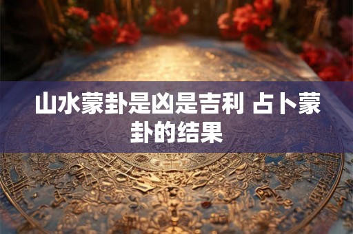 山水蒙卦是凶是吉利 占卜蒙卦的结果