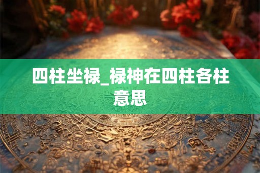 四柱坐禄_禄神在四柱各柱意思 四柱坐禄_禄神在四柱各柱意思