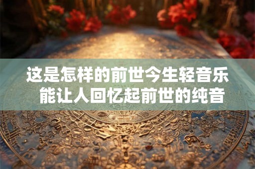 这是怎样的前世今生轻音乐  能让人回忆起前世的纯音乐