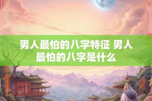 男人最怕的八字特征 男人最怕的八字是什么 男人最怕的八字特征 男人最怕的八字是什么