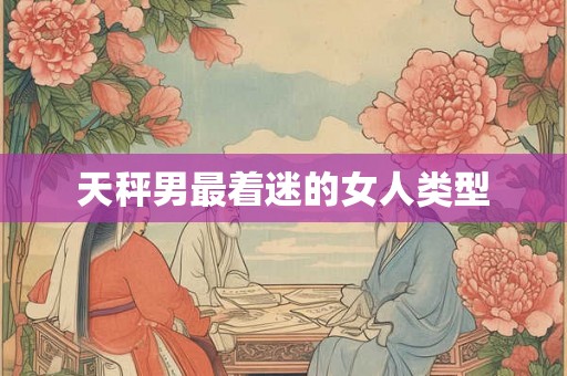 天秤男最着迷的女人类型