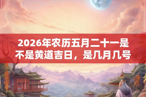 2026年农历五月二十一是不是黄道吉日，是几月几号？