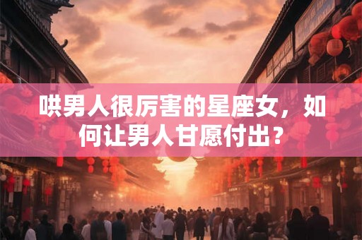 哄男人很厉害的星座女，如何让男人甘愿付出？
