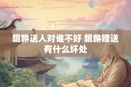 貔貅送人对谁不好 貔貅赠送有什么坏处