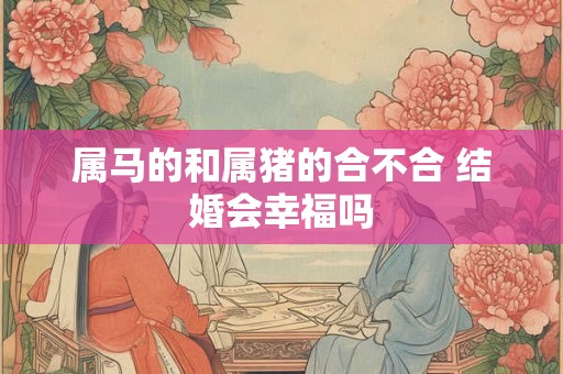 属马的和属猪的合不合 结婚会幸福吗