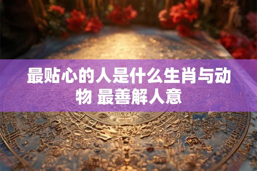 最贴心的人是什么生肖与动物 最善解人意