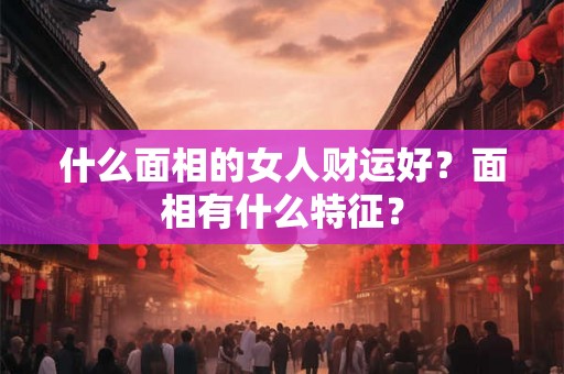 什么面相的女人财运好?面相有什么特征? 什么面相的女人财运好?面相有什么特征?