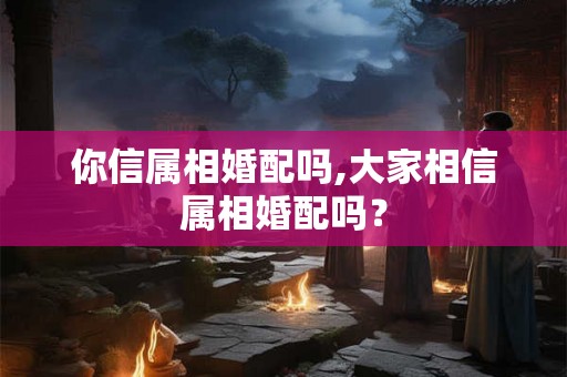 你信属相婚配吗,大家相信属相婚配吗? 你信属相婚配吗,大家相信属相婚配吗?