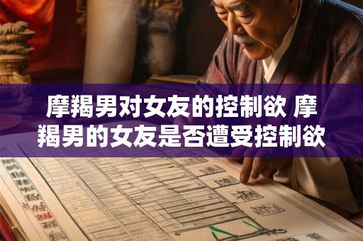 摩羯男对女友的控制欲 摩羯男的女友是否遭受控制欲 摩羯男对女友的控制欲 摩羯男的女友是否遭受控制欲
