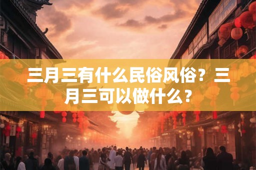 三月三有什么民俗风俗？三月三可以做什么？