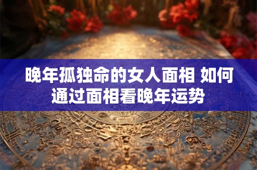晚年孤独命的女人面相 如何通过面相看晚年运势