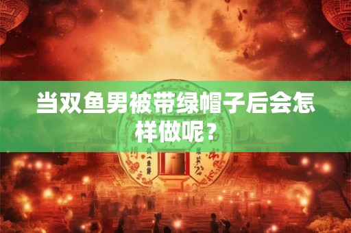 当双鱼男被带绿帽子后会怎样做呢？