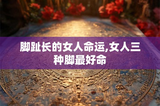脚趾长的女人命运,女人三种脚最好命 脚趾长的女人命运,女人三种脚最好命