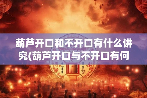 葫芦开口和不开口有什么讲究(葫芦开口与不开口有何寓意？)