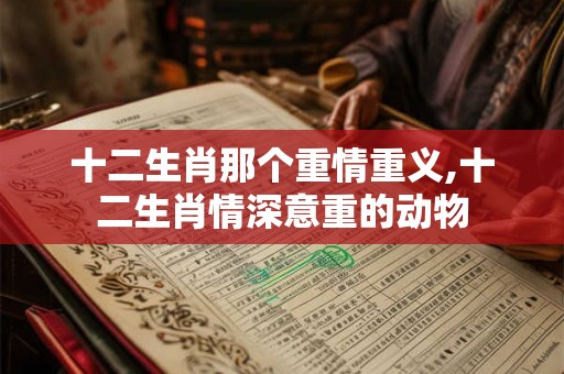 十二生肖那个重情重义,十二生肖情深意重的动物