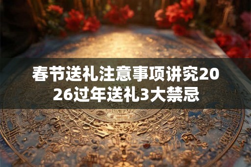 春节送礼注意事项讲究2026过年送礼3大禁忌