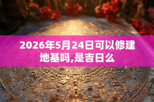 2026年5月24日可以修建地基吗,是吉日么