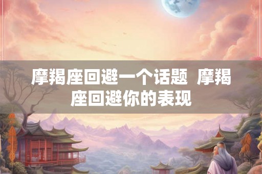摩羯座回避一个话题  摩羯座回避你的表现