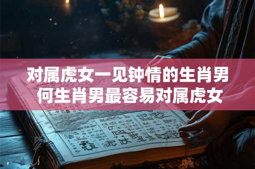 对属虎女一见钟情的生肖男 何生肖男最容易对属虎女一见钟情