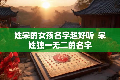 姓宋的女孩名字超好听  宋姓独一无二的名字