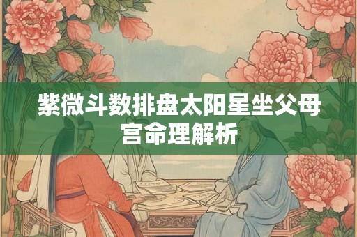 紫微斗数排盘太阳星坐父母宫命理解析 紫微斗数排盘太阳星坐父母宫命理解析