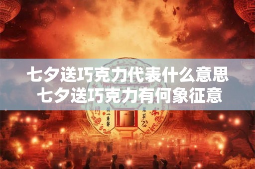 七夕送巧克力代表什么意思 七夕送巧克力有何象征意义