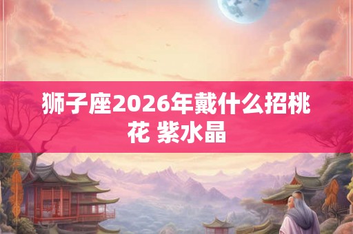 狮子座2026年戴什么招桃花 紫水晶
