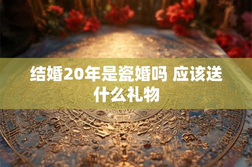 结婚20年是瓷婚吗 应该送什么礼物 结婚20年是瓷婚吗 应该送什么礼物