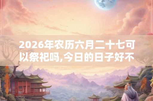 2026年农历六月二十七可以祭祀吗,今日的日子好不好？