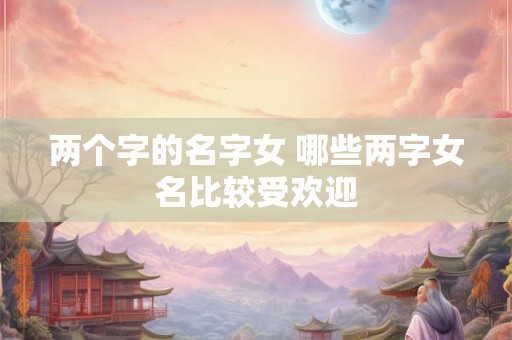两个字的名字女 哪些两字女名比较受欢迎