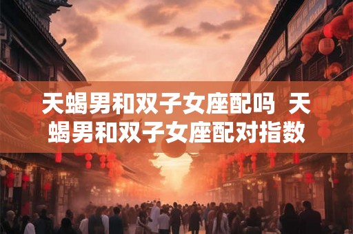 天蝎男和双子女座配吗 天蝎男和双子女座配对指数 天蝎男和双子女座配吗 天蝎男和双子女座配对指数