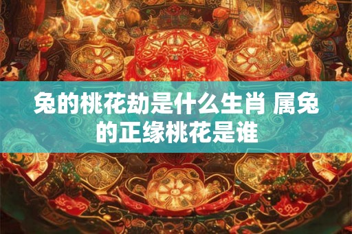 兔的桃花劫是什么生肖 属兔的正缘桃花是谁 兔的桃花劫是什么生肖 属兔的正缘桃花是谁
