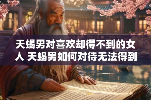 天蝎男对喜欢却得不到的女人 天蝎男如何对待无法得到的女人