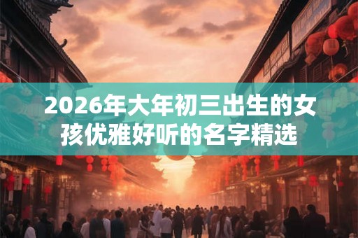 2026年大年初三出生的女孩优雅好听的名字精选 2026年大年初三出生的女孩优雅好听的名字精选