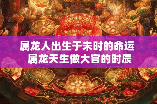 属龙人出生于未时的命运  属龙天生做大官的时辰
