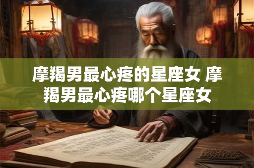 摩羯男最心疼的星座女 摩羯男最心疼哪个星座女