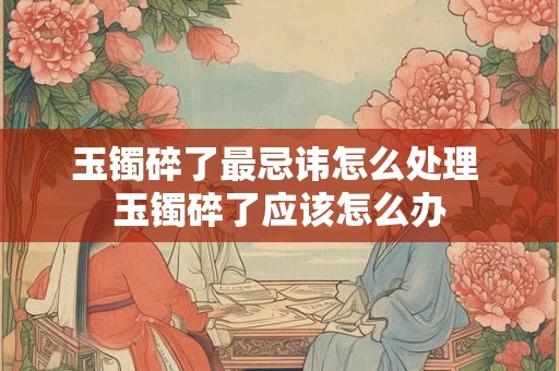 玉镯碎了最忌讳怎么处理 玉镯碎了应该怎么办