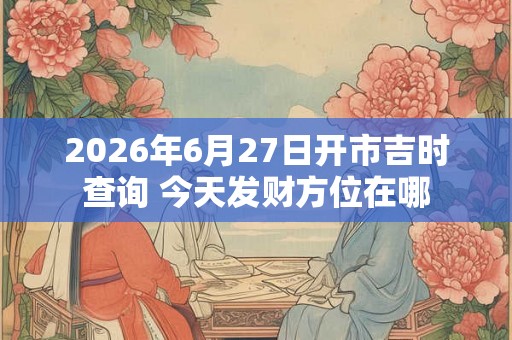 2026年6月27日开市吉时查询 今天发财方位在哪