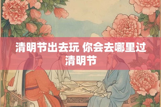 清明节出去玩 你会去哪里过清明节