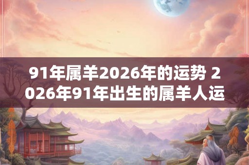 91年属羊2026年的运势 2026年91年出生的属羊人运势如何 91年属羊2026年的运势 2026年91年出生的属羊人运势如何