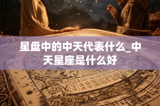 星盘中的中天代表什么_中天星座是什么好