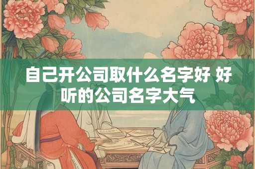 自己开公司取什么名字好 好听的公司名字大气 自己开公司取什么名字好 好听的公司名字大气