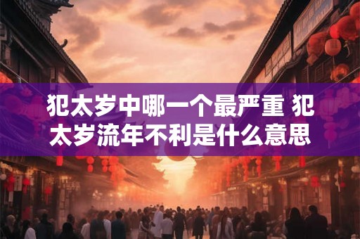 犯太岁中哪一个最严重 犯太岁流年不利是什么意思