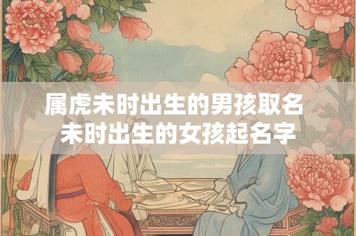 属虎未时出生的男孩取名 未时出生的女孩起名字