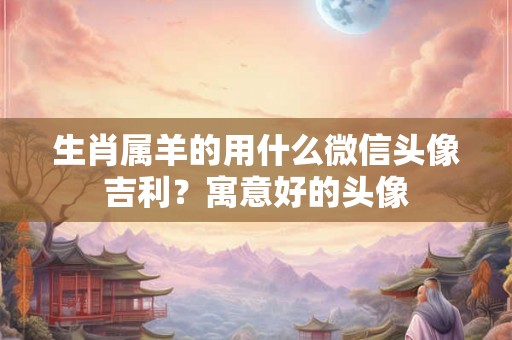 生肖属羊的用什么微信头像吉利？寓意好的头像